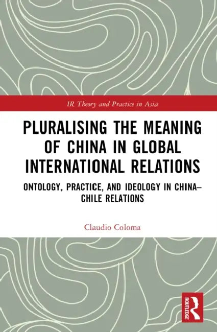 Pluralising the Meaning of China in Global International Relations: Ontology, Practice, and Ideology in China-Chile Relations by Claudio Coloma