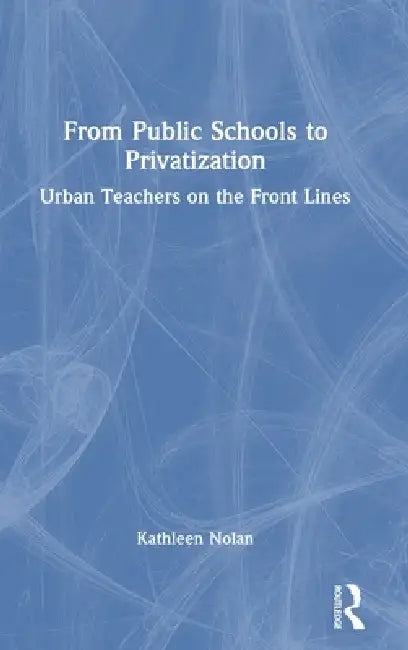 From Public Schools to Privatization: Urban Teachers on the Front Lines by Kathleen Nolan