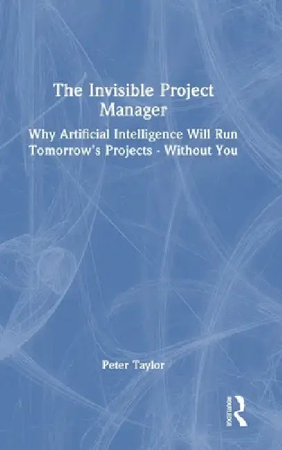 The Invisible Project Manager: Why Artificial Intelligence Will Run Tomorrow's Projects -- Without You by Peter Taylor