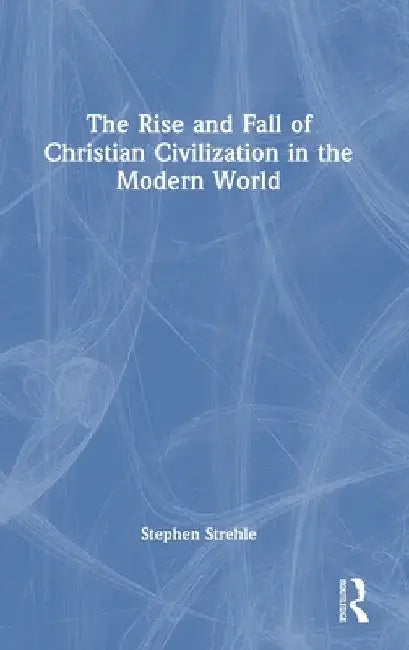 The Rise and Fall of Christian Civilization in the Modern World by Stephen Strehle