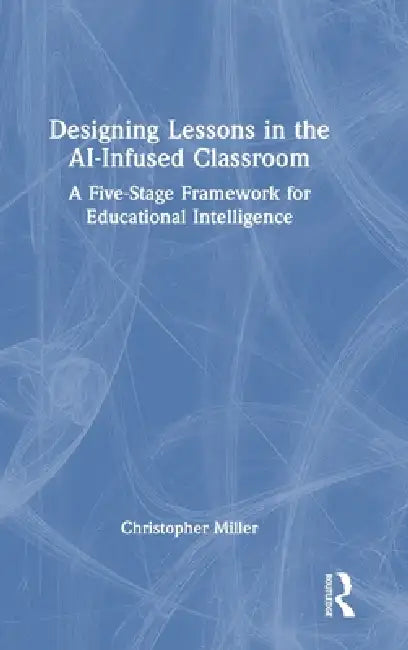 Designing Lessons in the Ai-Infused Classroom: A Five-Stage Framework for Educational Intelligence by Christopher Miller