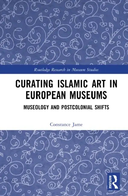 Curating Islamic Art in European Museums: Postcolonial Perspectives and Museological Transformations by Constance Jame