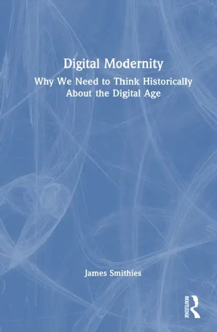 Digital Modernity: Why We Need to Think Historically about the Digital Age by James Smithies