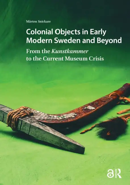 Colonial Objects in Early Modern Sweden and Beyond: From the Kunstkammer to the Current Museum Crisis by Snickare Mårten