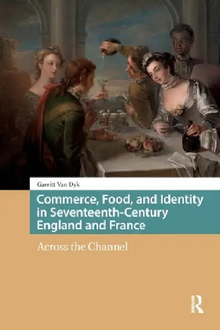 Commerce, Food, and Identity in Seventeenth-Century England and France: Across the Channel by Garritt Van Dyk