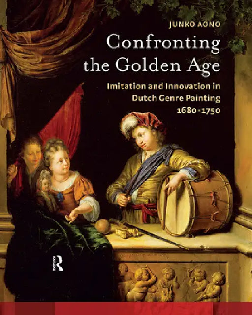 Confronting the Golden Age: Imitation and Innovation in Dutch Genre Painting 1680-1750 by Junko Aono