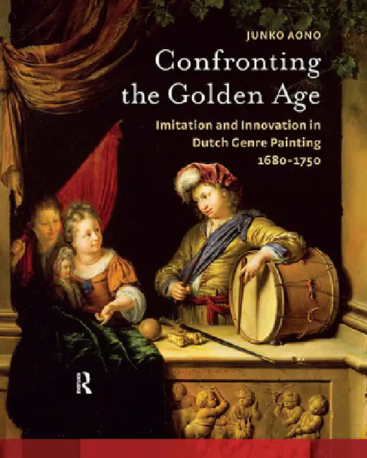 Confronting the Golden Age: Imitation and Innovation in Dutch Genre Painting 1680-1750 by Junko Aono