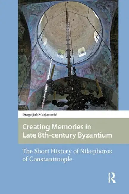 Creating Memories in Late 8th-century Byzantium: The Short History of Nikephoros of Constantinople by Dragoljub Marjanovic