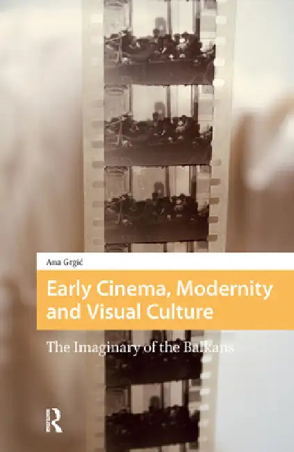 Early Cinema, Modernity and Visual Culture: The Imaginary of the Balkans by Ana Grgic