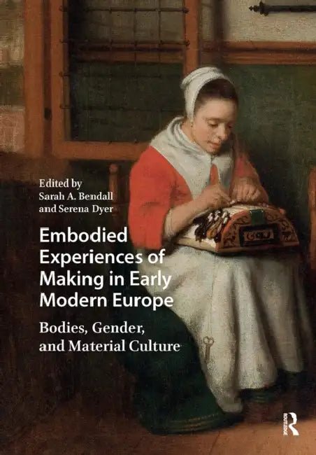 Embodied Experiences of Making in Early Modern Europe: Bodies, Gender, and Material Culture by Sarah A. Bendall