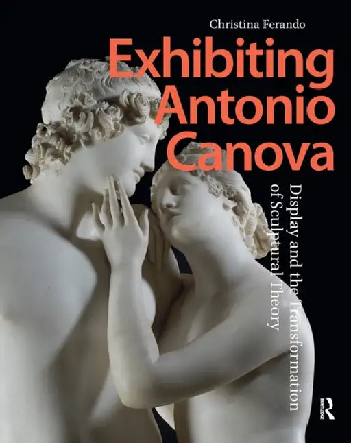 Exhibiting Antonio Canova: Display and the Transformation of Sculptural Theory by Christina Ferando