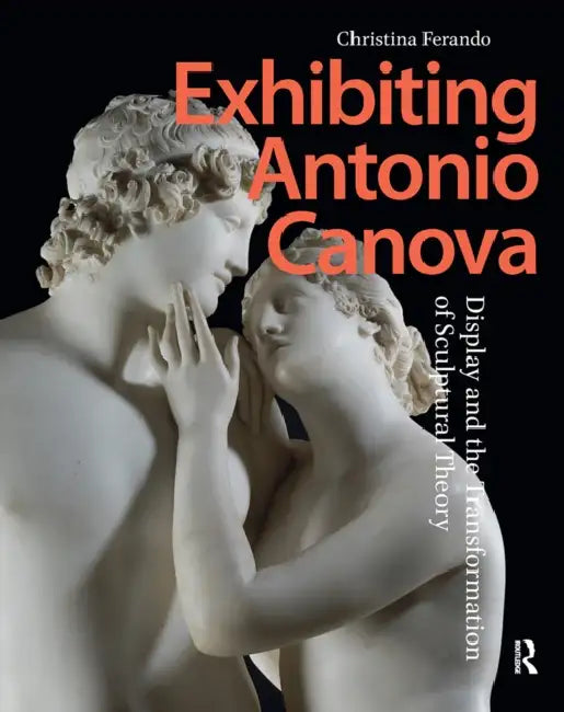 Exhibiting Antonio Canova: Display and the Transformation of Sculptural Theory by Christina Ferando