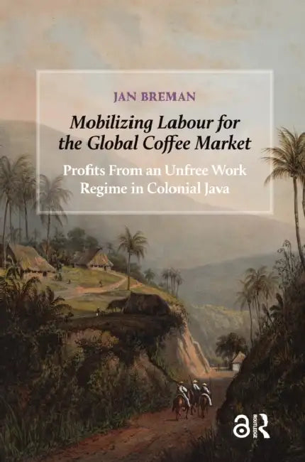 Mobilizing Labour for the Global Coffee Market: Profits from an Unfree Work Regime in Colonial Java by Breman Jan