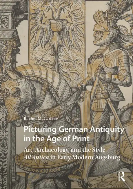 Picturing German Antiquity in the Age of Print: Art, Archaeology, and the Style All'antica in Early Modern Augsburg by Rachel Carlisle