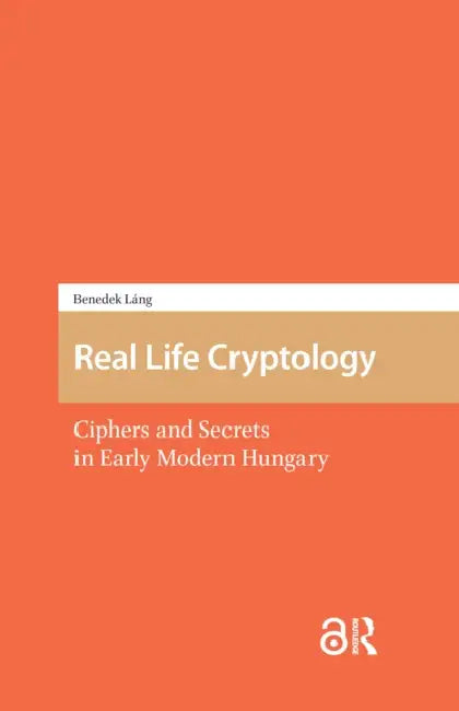 Real Life Cryptology: Ciphers and Secrets in Early Modern Hungary by Láng Benedek