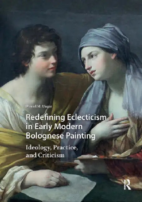 Redefining Eclecticism in Early Modern Bolognese Painting: Ideology, Practice, and Criticism by Daniel M. Unger