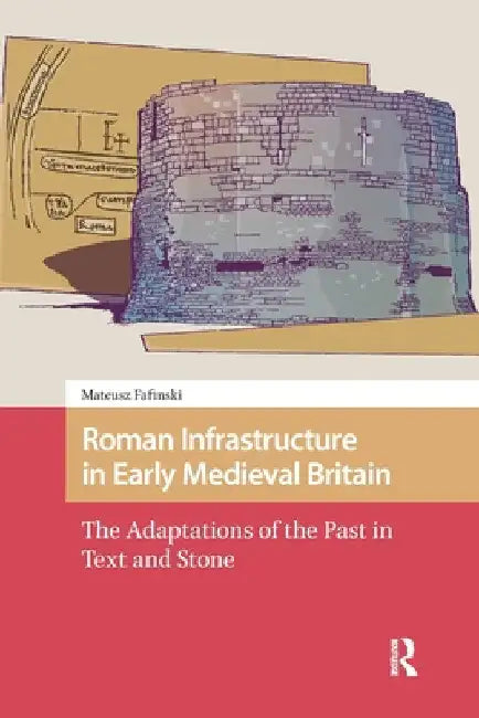 Roman Infrastructure in Early Medieval Britain: The Adaptations of the Past in Text and Stone by Mateusz Fafinski