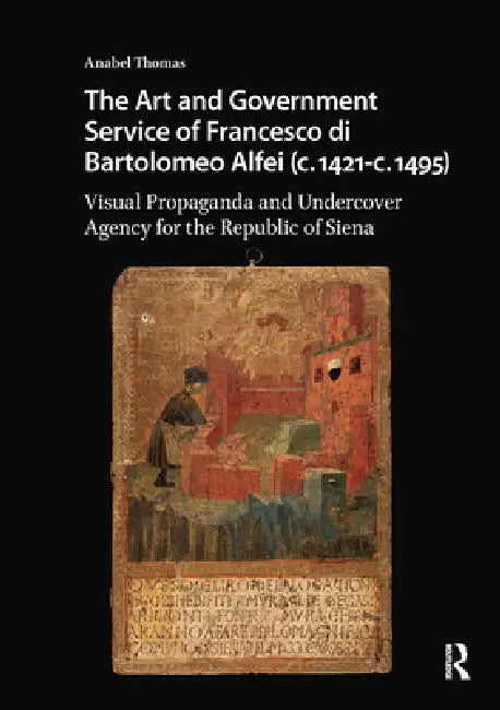 The Art and Government Service of Francesco Di Bartolomeo Alfei (C. 1421 - C. 1495): Visual Propaganda and Undercover Agency for the Republic of Siena by Anabel Thomas