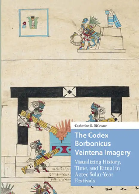 The Codex Borbonicus Veintena Imagery: Visualizing History, Time, and Ritual in Aztec Solar-Year Festivals by Catherine Dicesare