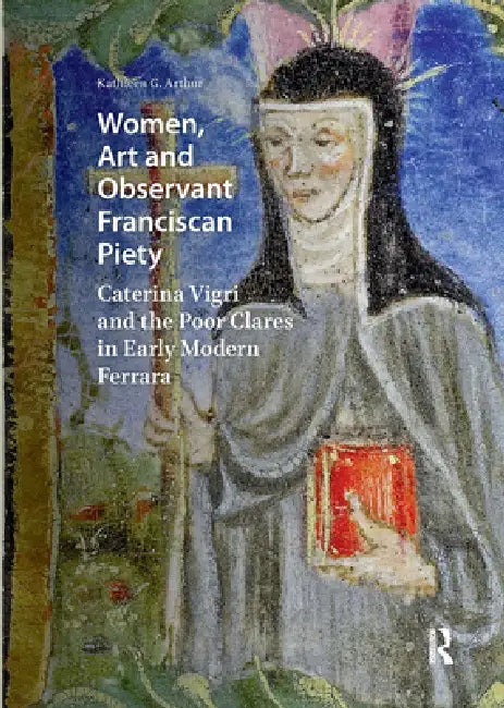 Women, Art and Observant Franciscan Piety: Caterina Vigri and the Poor Clares in Early Modern Ferrara by Arthur Kathleen Giles