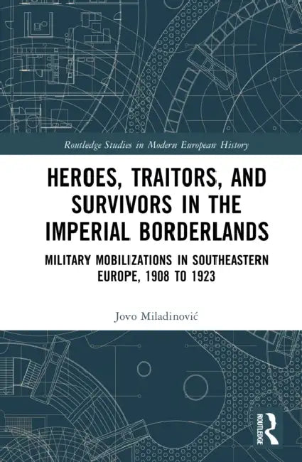 Heroes, Traitors, and Survivors in the Imperial Borderlands: Military Mobilizations in Southeastern Europe, 1908 to 1923 by Jovo Miladinovic