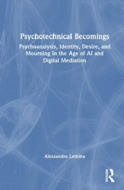 Psychotechnical Becomings: Psychoanalysis, Identity, Desire, and Mourning in the Age of AI and Digital Mediation by Alessandra Lemma