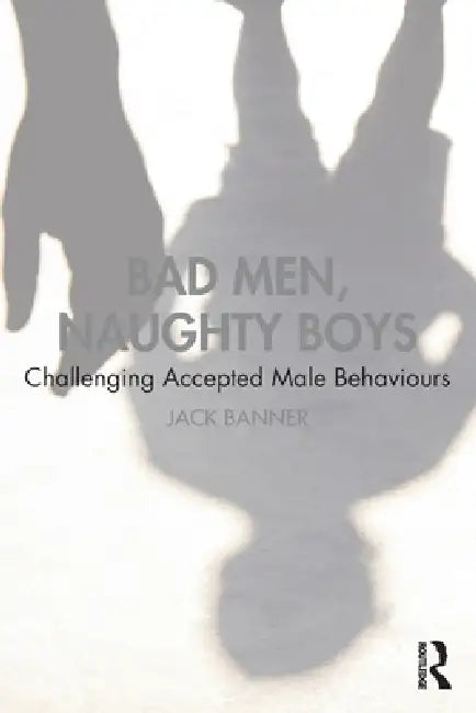 Bad Men, Naughty Boys: Challenging Accepted Male Behaviours by Jack Banner