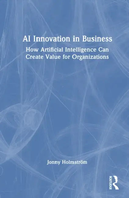 AI Innovation in Business: How Artificial Intelligence Can Create Value for Organizations by Jonny Holmström