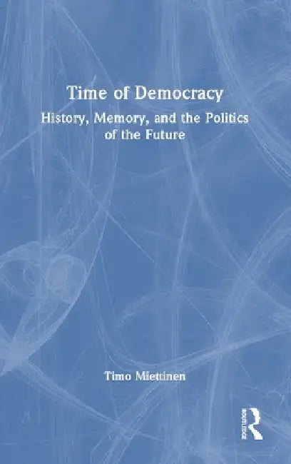 Time of Democracy: History, Memory, and the Politics of the Future by Timo Miettinen