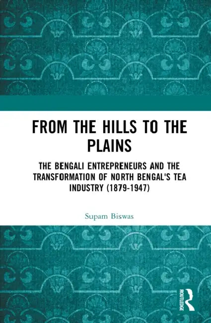 From the Hills to the Plains: The Bengali Entrepreneurs and the Transformation of North Bengal's Tea Industry (1879 - 1947) by Supam Biswas