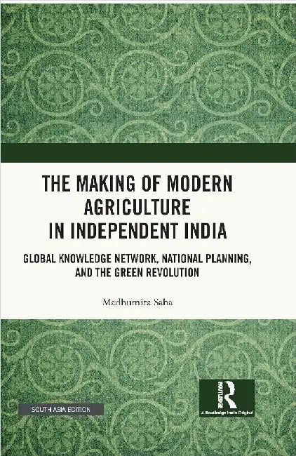 The Making of Modern Agriculture in Independent India: Global Knowledge Network National Planning and the Green Revolution by Madhumita Saha