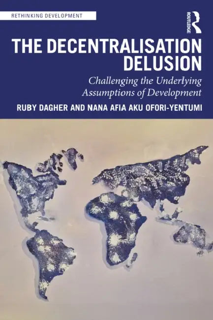 The Decentralization Delusion: Challenging the Underlying Assumptions of Development by Ruby Dagher, Nana Afia Aku Ofori-Yentumi