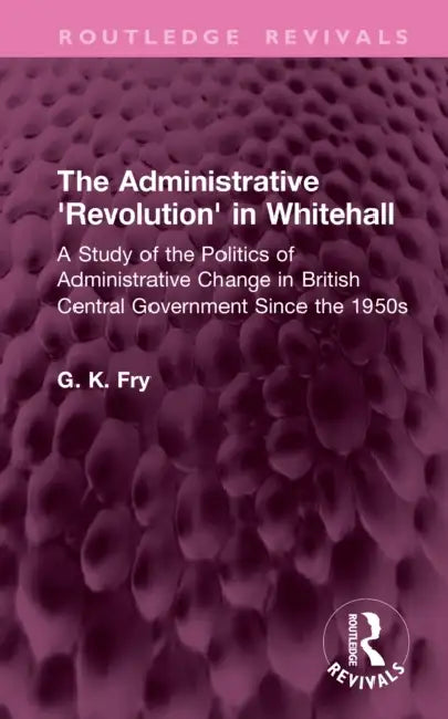 The Administrative 'Revolution' in Whitehall: A Study of the Politics of Administrative Change in British Central Government Since the 1950s by G. K. Fry