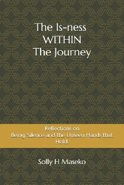 The Is-ness Within the Journey: Reflection of Being, Silence and the Unseen Forces that Shape Us by Solly H. Maseko