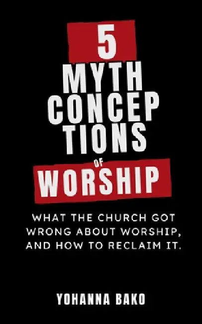 5 Mythconceptions of Worship: What the church got wrong about worship and how to reclaim it by Yohanna Bako