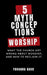 5 Mythconceptions of Worship: What the church got wrong about worship and how to reclaim it by Yohanna Bako