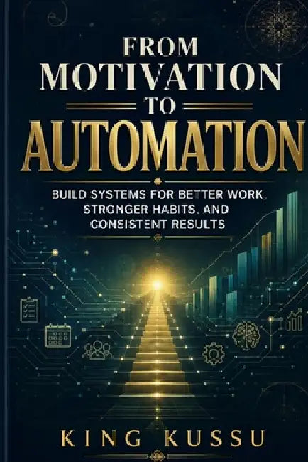 From Motivation to Automation: Build Systems for Better Work, Stronger Habits, and Consistent Results by King Kussu