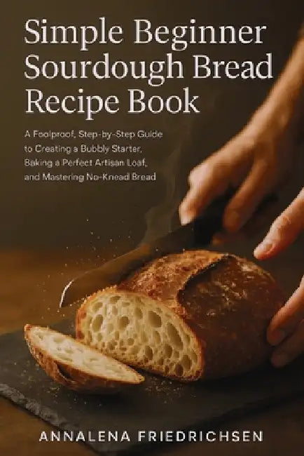 Simple Beginner Sourdough Bread Recipe Book: A Foolproof, Step-by-Step Guide to Creating a Bubbly Starter, Baking a Perfect Artisan Loaf, and Masterin by Friedrichsen, Annalena