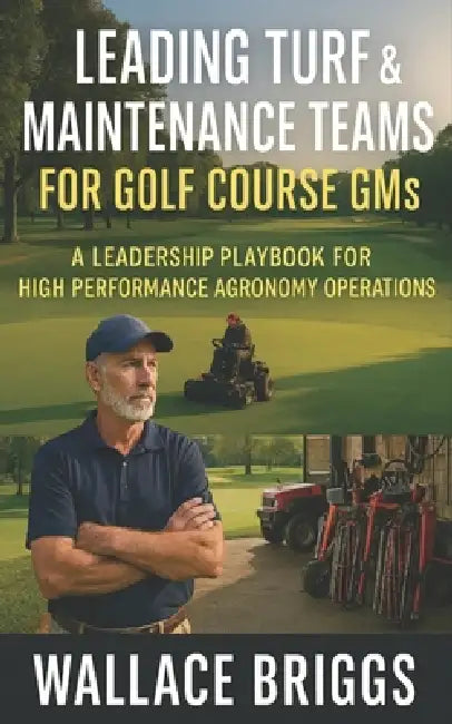 Leading Turf & Maintenance Teams for Golf Course GMs: A Leadership Playbook for High Performance Agronomy Operations by Wallace Briggs