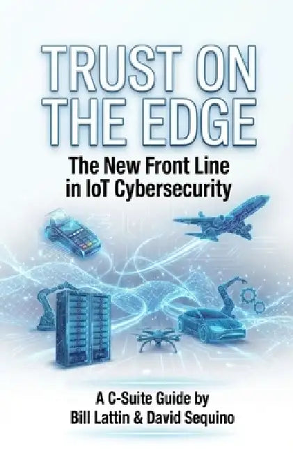 Trust On The Edge: The New Frontline In IoT Cybersecurity A C-Suite Guide by Bill Lattin, David Sequino