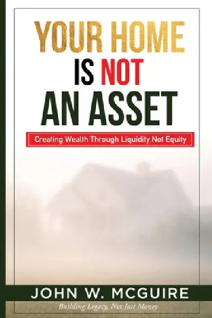 Your Home Is Not An Asset: Creating Wealth Through Liquidity, Not Equity by John W. McGuire