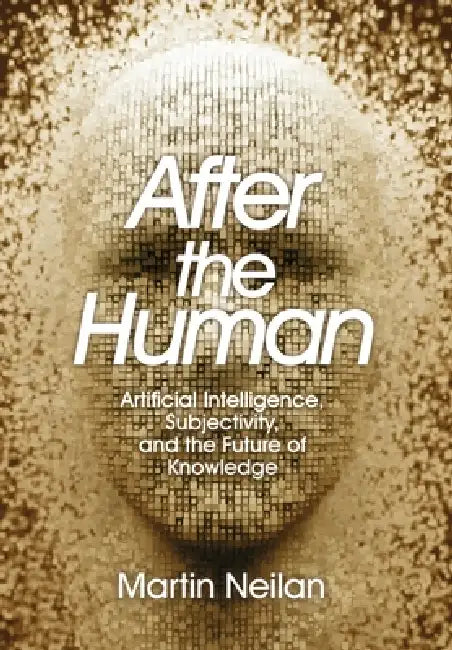 After the Human: Artificial Intelligence, Subjectivity, and the Future of Knowledge by Martin Neilan