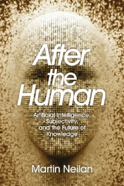 After the Human: Artificial Intelligence, Subjectivity, and the Future of Knowledge by Martin Neilan
