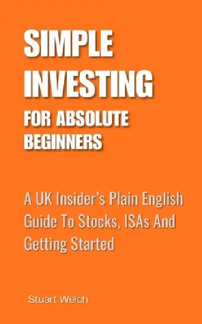 Simple Investing For Absolute Beginners: A UK Insider's Plain English Guide To Stocks, ISAs and Getting Started by Stuart Welch