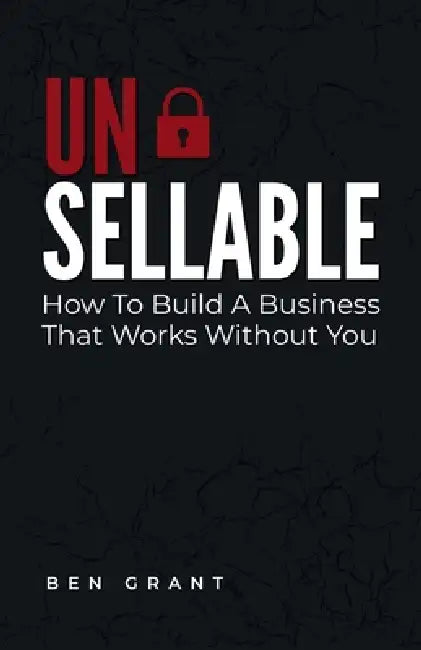 Unsellable: How to Build a Business That Works Without You by Ben Grant
