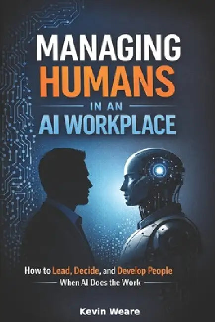 Managing Humans in an AI Workplace: How to Lead, Decide, and Develop People When AI Does the Work by Kevin Weare