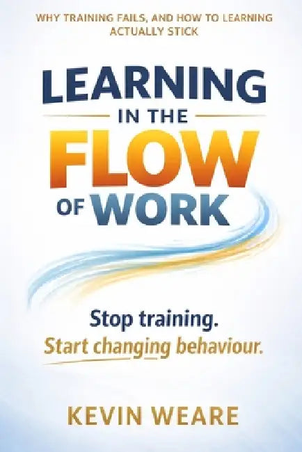 Learning in the Flow of Work: Why Training Fails - and How to Make Learning Actually Stick 'Stop training. Start changing behaviour' by Kevin Weare