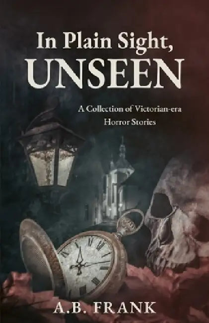 In Plain Sight, Unseen: A Collection of Victorian-era Horror Stories by A. B. Frank