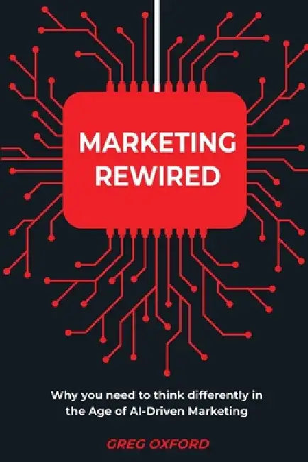 Marketing Rewired: Why you need to think differently in the Age of AI-Driven Marketing by Greg Oxford