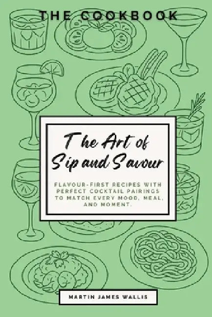 The Art of Sip and Savour: The Cookbook. Flavour-First Recipes with Perfect Cocktail Pairings to Match Every Mood, Meal, and Moment: The Cookbook by Wallis, Martin James
